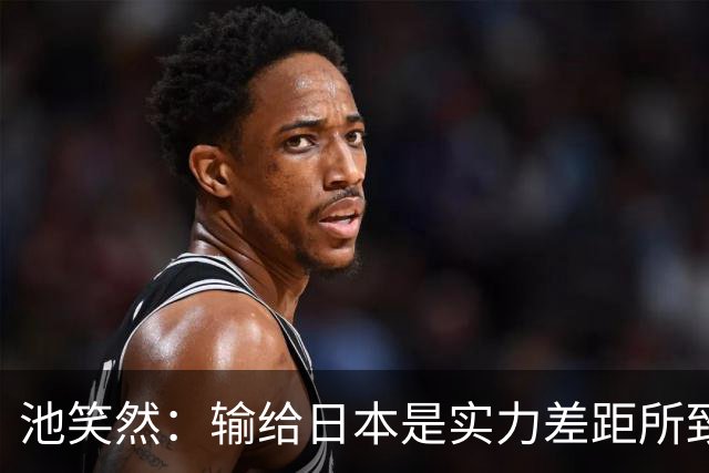 池笑然：输给日本是实力差距所致；中国队同样难对付